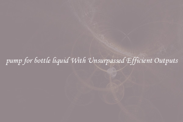 pump for bottle liquid With Unsurpassed Efficient Outputs