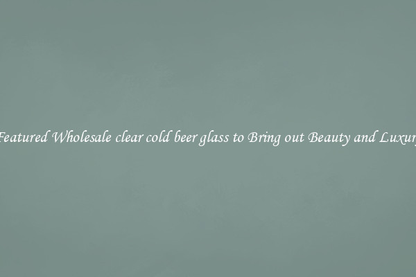 Featured Wholesale clear cold beer glass to Bring out Beauty and Luxury